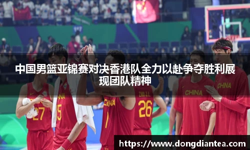 中国男篮亚锦赛对决香港队全力以赴争夺胜利展现团队精神