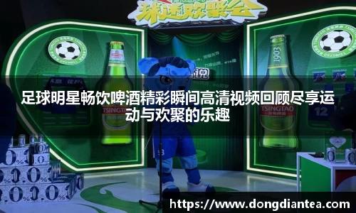 足球明星畅饮啤酒精彩瞬间高清视频回顾尽享运动与欢聚的乐趣