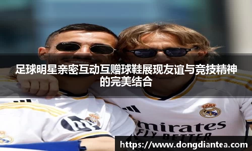 足球明星亲密互动互赠球鞋展现友谊与竞技精神的完美结合